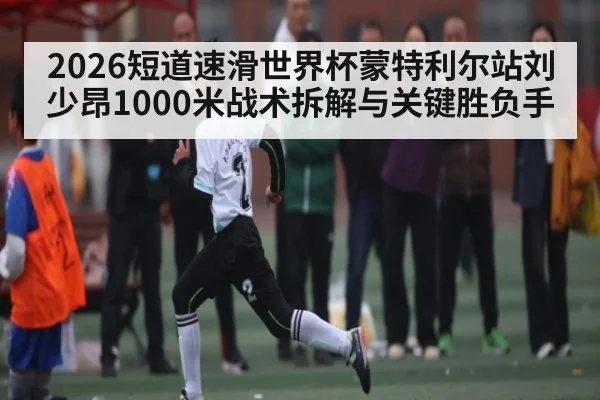 2026短道速滑世界杯蒙特利尔站刘少昂1000米战术拆解与关键胜负手