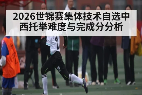 2026世锦赛集体技术自选中西托举难度与完成分分析
